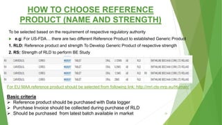 HOW TO CHOOSE REFERENCE
PRODUCT (NAME AND STRENGTH)
To be selected based on the requirement of respective regulatory authority
 e.g: For US-FDA… there are two different Reference Product to established Generic Product
1. RLD: Reference product and strength To Develop Generic Product of respective strength
2. RS: Strength of RLD to perform BE Study
Basic criteria
 Reference product should be purchased with Data logger
 Purchase Invoice should be collected during purchase of RLD
 Should be purchased from latest batch available in market
For EU MAA reference product should be selected from following link: http://mri.cts-mrp.eu/Human/
23
 