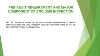 PRE-AUDIT REQUIREMENT AND MAJOR
COMPONENT OF CRO QMS INSPECTION
BE CRO should be audited by Sponsor/nominated representative of sponsor
before finalization the CRO. Inspection should be conducted based on ICH E6
(Good Clinical Practice) and experience.
24
 