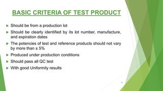 BASIC CRITERIA OF TEST PRODUCT
 Should be from a production lot
 Should be clearly identified by its lot number, manufacture,
and expiration dates
 The potencies of test and reference products should not vary
by more than ± 5%
 Produced under production conditions
 Should pass all QC test
 With good Uniformity results
25
 