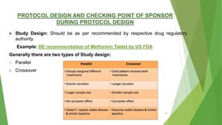 PROTOCOL DESIGN AND CHECKING POINT OF SPONSOR
DURING PROTOCOL DESIGN
 Study Design: Should be as per recommended by respective drug regulatory
authority.
Example: BE recommendation of Metformin Tablet by US FDA
Generally there are two types of Study design:
1. Parallel
2. Crossover
27
 