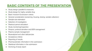 BASIC CONTENTS OF THE PRESENTATION
 Study design (parallel & crossover)
 Study design for highly variable drug
 Basic inclusion & exclusion criteria
 General consideration (screening, housing, dosing, sample collection)
 Sample size estimation
 Selection of investigators
 Washout period calculation
 Study monitoring/inspection
 Dropout, protocol deviation and ADR management
 Plasma sample management
 Bioanalytical and other deficiencies
 Acceptance criteria
 Reporting of results
 Pharmacokinetic information in the submission
 Statistical information in the submission
 Archiving of study report 3
 