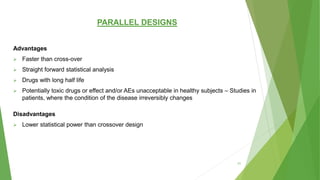 PARALLEL DESIGNS
Advantages
 Faster than cross-over
 Straight forward statistical analysis
 Drugs with long half life
 Potentially toxic drugs or effect and/or AEs unacceptable in healthy subjects – Studies in
patients, where the condition of the disease irreversibly changes
Disadvantages
 Lower statistical power than crossover design
31
 