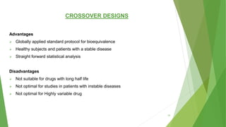 CROSSOVER DESIGNS
Advantages
 Globally applied standard protocol for bioequivalence
 Healthy subjects and patients with a stable disease
 Straight forward statistical analysis
Disadvantages
 Not suitable for drugs with long half life
 Not optimal for studies in patients with instable diseases
 Not optimal for Highly variable drug
33
 