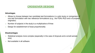 CROSSOVER DESIGNS
Advantages
 Allows to choose between two candidate test formulations in a pilot study or comparison of
one test formulation with two reference formulations (e.g., the FDA’s RLD and a European
originator)
 Number of subjects in the study is a multiplicative of three
 Design for establishment of dose proportionality
Disadvantages
 Statistical analysis more complex (especially in the case of dropouts and a small sample
size)
 Not available in all software
35
 