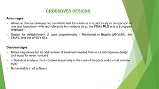 CROSSOVER DESIGNS
Advantages
 Allows to choose between two candidate test formulations in a pilot study or comparison of
one test formulation with two reference formulations (e.g., the FDA’s RLD and a European
originator)
 Design for establishment of dose proportionality – Mentioned in Brazil’s (ANVISA), the
EMA’s, and the WHO’s GLs
Disadvantages
 Mores sequences for an odd number of treatment needed than in a Latin Squares design
(but equal for even number)
 – Statistical analysis more complex (especially in the case of dropouts and a small sample
size)
 Not available in all software
37
 
