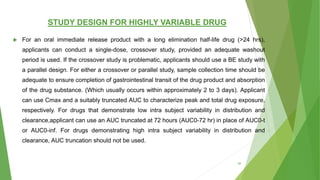STUDY DESIGN FOR HIGHLY VARIABLE DRUG
 For an oral immediate release product with a long elimination half-life drug (>24 hrs),
applicants can conduct a single-dose, crossover study, provided an adequate washout
period is used. If the crossover study is problematic, applicants should use a BE study with
a parallel design. For either a crossover or parallel study, sample collection time should be
adequate to ensure completion of gastrointestinal transit of the drug product and absorption
of the drug substance. (Which usually occurs within approximately 2 to 3 days). Applicant
can use Cmax and a suitably truncated AUC to characterize peak and total drug exposure,
respectively. For drugs that demonstrate low intra subject variability in distribution and
clearance,applicant can use an AUC truncated at 72 hours (AUC0-72 hr) in place of AUC0-t
or AUC0-inf. For drugs demonstrating high intra subject variability in distribution and
clearance, AUC truncation should not be used.
38
 