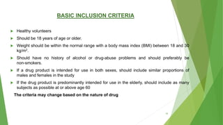 BASIC INCLUSION CRITERIA
 Healthy volunteers
 Should be 18 years of age or older.
 Weight should be within the normal range with a body mass index (BMI) between 18 and 30
kg/m2.
 Should have no history of alcohol or drug-abuse problems and should preferably be
non-smokers.
 If a drug product is intended for use in both sexes, should include similar proportions of
males and females in the study
 If the drug product is predominantly intended for use in the elderly, should include as many
subjects as possible at or above age 60
The criteria may change based on the nature of drug
39
 