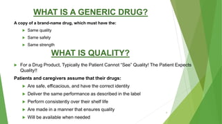 WHAT IS A GENERIC DRUG?
A copy of a brand-name drug, which must have the:
 Same quality
 Same safety
 Same strength
WHAT IS QUALITY?
 For a Drug Product, Typically the Patient Cannot “See” Quality! The Patient Expects
Quality!!
Patients and caregivers assume that their drugs:
 Are safe, efficacious, and have the correct identity
 Deliver the same performance as described in the label
 Perform consistently over their shelf life
 Are made in a manner that ensures quality
 Will be available when needed
4
 