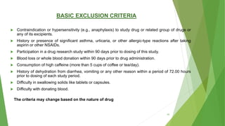 BASIC EXCLUSION CRITERIA
 Contraindication or hypersensitivity (e.g., anaphylaxis) to study drug or related group of drugs or
any of its excipients.
 History or presence of significant asthma, urticaria, or other allergic-type reactions after taking
aspirin or other NSAIDs.
 Participation in a drug research study within 90 days prior to dosing of this study.
 Blood loss or whole blood donation within 90 days prior to drug administration.
 Consumption of high caffeine (more than 5 cups of coffee or tea/day).
 History of dehydration from diarrhea, vomiting or any other reason within a period of 72.00 hours
prior to dosing of each study period.
 Difficulty in swallowing solids like tablets or capsules.
 Difficulty with donating blood.
The criteria may change based on the nature of drug
40
 