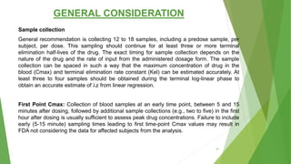 GENERAL CONSIDERATION
Sample collection
General recommendation is collecting 12 to 18 samples, including a predose sample, per
subject, per dose. This sampling should continue for at least three or more terminal
elimination half-lives of the drug. The exact timing for sample collection depends on the
nature of the drug and the rate of input from the administered dosage form. The sample
collection can be spaced in such a way that the maximum concentration of drug in the
blood (Cmax) and terminal elimination rate constant (Kel) can be estimated accurately. At
least three to four samples should be obtained during the terminal log-linear phase to
obtain an accurate estimate of λz from linear regression.
First Point Cmax: Collection of blood samples at an early time point, between 5 and 15
minutes after dosing, followed by additional sample collections (e.g., two to five) in the first
hour after dosing is usually sufficient to assess peak drug concentrations. Failure to include
early (5-15 minute) sampling times leading to first time-point Cmax values may result in
FDA not considering the data for affected subjects from the analysis.
41
 