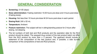 GENERAL CONSIDERATION
 Screening: 21-00 (days)
 Dose administration: Fasting restriction 10.00 hours pre-dose and 4 hours post-dose.
(Fasting study)
 Housing: Not less than 10 hours pre-dose till 24 hours post-dose in each period.
 Dosing fluid: 240 ± 02 mL
 Temperature: Ambient
 Posture restriction: The subject will be in sitting/standing posture for 2 hours after
dosing, not sleeping
 The lot numbers of both test and RLD products and the expiration date for the RLD
product should be stated. The assayed drug content of the test product batch not differ
from the RLD product by more than ± 5 percent. The applicant should include a
statement of the composition of the test product and, if possible, a side by-side
comparison of the compositions of test and RLD products.
42
 