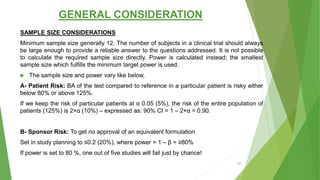 GENERAL CONSIDERATION
SAMPLE SIZE CONSIDERATIONS
Minimum sample size generally 12. The number of subjects in a clinical trial should always
be large enough to provide a reliable answer to the questions addressed. It is not possible
to calculate the required sample size directly. Power is calculated instead; the smallest
sample size which fulfills the minimum target power is used.
 The sample size and power vary like below,
Α- Patient Risk: BA of the test compared to reference in a particular patient is risky either
below 80% or above 125%.
If we keep the risk of particular patients at α 0.05 (5%), the risk of the entire population of
patients (125%) is 2×α (10%) – expressed as: 90% CI = 1 – 2×α = 0.90.
Β- Sponsor Risk: To get no approval of an equivalent formulation
Set in study planning to ≤0.2 (20%), where power = 1 – β = ≥80%
If power is set to 80 %, one out of five studies will fail just by chance!
45
 