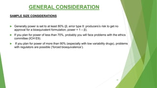 GENERAL CONSIDERATION
SAMPLE SIZE CONSIDERATIONS
 Generally power is set to at least 80% (β, error type II: producers’s risk to get no
approval for a bioequivalent formulation; power = 1 – β).
 If you plan for power of less than 70%, probably you will face problems with the ethics
committee (ICH E9).
 If you plan for power of more than 90% (especially with low variability drugs), problems
with regulators are possible (‘forced bioequivalence’).
46
 