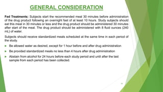 GENERAL CONSIDERATION
Fed Treatments: Subjects start the recommended meal 30 minutes before administration
of the drug product following an overnight fast of at least 10 hours. Study subjects should
eat this meal in 30 minutes or less and the drug product should be administered 30 minutes
after start of the meal. The drug product should be administered with 8 fluid ounces (240
mL) of water.
Subjects should receive standardized meals scheduled at the same time in each period of
the study.
 Be allowed water as desired, except for 1 hour before and after drug administration
 Be provided standardized meals no less than 4 hours after drug administration
 Abstain from alcohol for 24 hours before each study period and until after the last
sample from each period has been collected.
50
 