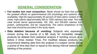 GENERAL CONSIDERATION
 Fed studies test meal composition: Meals should be fixed that provide
the greatest effects on gastrointestinal (GI) physiology and systemic drug
availability. High-fat (approximately 50 percent of total caloric content of the
meal), high-calorie (approximately 800 to 1000 calories) test meal. This test
meal should derive approximately 150, 250, and 500-600 calories from
protein, carbohydrate, and fat, respectively. The caloric breakdown of the
test meal should be provided in the study report.
 Data deletion because of vomiting: Subjects who experience
emesis during the course of a BE study for immediate release
products be deleted from statistical analysis if vomiting occurs at or
before 2 times median Tmax. For modified release products, we
recommend deleting data from the analysis if a subject vomits during
a period of time less than or equal to the dosing interval stated in the
labeling of the product. 51
 