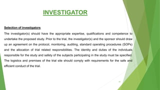 INVESTIGATOR
Selection of investigators
The investigator(s) should have the appropriate expertise, qualifications and competence to
undertake the proposed study. Prior to the trial, the investigator(s) and the sponsor should draw
up an agreement on the protocol, monitoring, auditing, standard operating procedures (SOPs)
and the allocation of trial related responsibilities. The identity and duties of the individuals
responsible for the study and safety of the subjects participating in the study must be specified.
The logistics and premises of the trial site should comply with requirements for the safe and
efficient conduct of the trial.
53
 