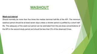 WASHOUT
Wash-out interval
Should normally be more than five times the median terminal half-life of the API. The minimum
washout period should be at least seven days unless a shorter period is justified by a short half-
life. The adequacy of the wash-out period can be estimated from the pre-dose concentrations of
the API in the second study period and should be less than 5% of the observed Cmax.
54
 