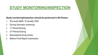 STUDY MONITORING/INSPECTION
Study monitoring/Inspection should be performed in 06 Phases:
1. Pre Audit QMS- To Qualify CRO
2. During Volunteer screening
3. 1st Period Dosing
4. 2nd Period Dosing
5. Bioanalytical study phase
6. Before Final Report submission
55
 