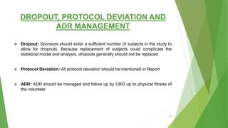DROPOUT, PROTOCOL DEVIATION AND
ADR MANAGEMENT
 Dropout: Sponsors should enter a sufficient number of subjects in the study to
allow for dropouts. Because replacement of subjects could complicate the
statistical model and analysis, dropouts generally should not be replaced.
 Protocol Deviation: All protocol deviation should be mentioned in Report
 ADR: ADR should be managed and follow up by CRO up to physical fitness of
the volunteer
56
 