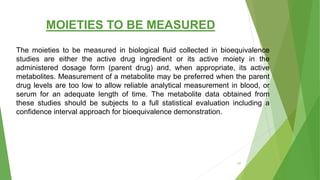 MOIETIES TO BE MEASURED
The moieties to be measured in biological fluid collected in bioequivalence
studies are either the active drug ingredient or its active moiety in the
administered dosage form (parent drug) and, when appropriate, its active
metabolites. Measurement of a metabolite may be preferred when the parent
drug levels are too low to allow reliable analytical measurement in blood, or
serum for an adequate length of time. The metabolite data obtained from
these studies should be subjects to a full statistical evaluation including a
confidence interval approach for bioequivalence demonstration.
57
 