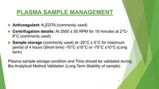 PLASMA SAMPLE MANAGEMENT
 Anticoagulant: K2EDTA (commonly used)
 Centrifugation details: At 3500 ± 50 RPM for 10 minutes at 2°C-
8°C (commonly used)
 Sample storage (commonly used) at -25°C ± 5°C for maximum
period of 4 hours (Short time) -70°C ±10°C or -75°C ±10°C (Long
term)
Plasma sample storage condition and Time should be validated during
Bio Analytical Method Validation (Long Term Stability of sample)
58
 