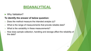BIOANALYTICAL
 Why Validation?
To identify the answer of below question:
 Does the method measure the intended analyte (s)?
 What is the range of measurements that provide reliable data?
 What is the variability in these measurements?
 How does sample collection, handling and storage affect the reliability of
the data?
59
 