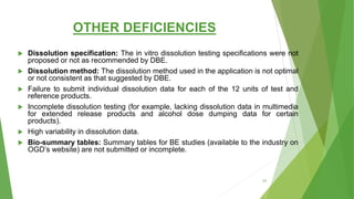 OTHER DEFICIENCIES
 Dissolution specification: The in vitro dissolution testing specifications were not
proposed or not as recommended by DBE.
 Dissolution method: The dissolution method used in the application is not optimal
or not consistent as that suggested by DBE.
 Failure to submit individual dissolution data for each of the 12 units of test and
reference products.
 Incomplete dissolution testing (for example, lacking dissolution data in multimedia
for extended release products and alcohol dose dumping data for certain
products).
 High variability in dissolution data.
 Bio-summary tables: Summary tables for BE studies (available to the industry on
OGD’s website) are not submitted or incomplete.
63
 