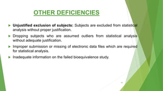 OTHER DEFICIENCIES
 Unjustified exclusion of subjects: Subjects are excluded from statistical
analysis without proper justification.
 Dropping subjects who are assumed outliers from statistical analysis
without adequate justification.
 Improper submission or missing of electronic data files which are required
for statistical analysis.
 Inadequate information on the failed bioequivalence study.
64
 