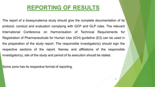 REPORTING OF RESULTS
The report of a bioequivalence study should give the complete documentation of its
protocol, conduct and evaluation complying with GCP and GLP rules. The relevant
International Conference on Harmonisation of Technical Requirements for
Registration of Pharmaceuticals for Human Use (ICH) guideline (E3) can be used in
the preparation of the study report. The responsible investigator(s) should sign the
respective sections of the report. Names and affiliations of the responsible
investigator(s), site of the study and period of its execution should be stated.
Some zone has its respective format of reporting.
66
 