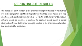 REPORTING OF RESULTS
The names and batch numbers of the pharmaceutical products used in the study as
well as the composition (s) of the tests product(s) should be given. Results of in vitro
dissolution tests conducted in media with pH of 1.2, 4.5 and 6.8 and the QC media, if
different, should be provided. In addition, the applicant should submit a signed
statement confirming that the test product is identical to the pharmaceutical product
that is submitted for registration.
67
 