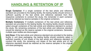 HANDLING & RETENTION OF IP
Single Container: If a single container of the test article and reference
standard are provided to the testing facility, the testing facility should remove a
sufficient quantity of the test article and reference standard from their
respective containers to conduct the study; the remainder in each container
should be retained as reserve samples in the original containers.
Multiple Containers: If multiple containers of the test article and reference
standard are provided to the testing facility, the testing facility should randomly
select enough containers of the test article and reference standard to conduct
the study; the remaining containers of the test article and reference standard
should be retained as the reserve sample in the original containers. Generally,
multiple open bottles are discouraged.
Unit Dose: If the test article and reference standard are provided to the testing
facility in unit dose packaging, the testing facility should randomly select a
sufficient quantity of unit doses of the test article and reference standard to
conduct the study; the remaining unit doses of the test article and of the
reference standard should be retained as the reserve samples in the original
unit dose packaging. 70
 