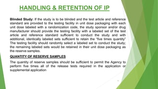 HANDLING & RETENTION OF IP
Blinded Study: If the study is to be blinded and the test article and reference
standard are provided to the testing facility in unit dose packaging with each
unit dose labeled with a randomization code, the study sponsor and/or drug
manufacturer should provide the testing facility with a labeled set of the test
article and reference standard sufficient to conduct the study and with
additional, identically labeled sets sufficient to retain the “five times quantity”
The testing facility should randomly select a labeled set to conduct the study;
the remaining labeled sets would be retained in their unit dose packaging as
the reserve samples.
QUANTITY OF RESERVE SAMPLES
The quantity of reserve samples should be sufficient to permit the Agency to
perform five times all of the release tests required in the application or
supplemental application
71
 