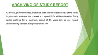 ARCHIVING OF STUDY REPORT
All clinical, pharmacokinetic, biostatical data and Bioanalytical data of the study,
together with a copy of this protocol and signed ICDs will be retained at Study
center archives for a maximum period of 05 years (or) as per mutual
understanding between the sponsor and CRO.
72
 