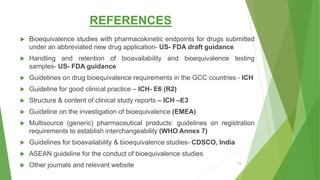REFERENCES
 Bioequivalence studies with pharmacokinetic endpoints for drugs submitted
under an abbreviated new drug application- US- FDA draft guidance
 Handling and retention of bioavailability and bioequivalence testing
samples- US- FDA guidance
 Guidelines on drug bioequivalence requirements in the GCC countries - ICH
 Guideline for good clinical practice – ICH- E6 (R2)
 Structure & content of clinical study reports – ICH –E3
 Guideline on the investigation of bioequivalence (EMEA)
 Multisource (generic) pharmaceutical products: guidelines on registration
requirements to establish interchangeability (WHO Annex 7)
 Guidelines for bioavailability & bioequivalence studies- CDSCO, India
 ASEAN guideline for the conduct of bioequivalence studies
 Other journals and relevant website 73
 