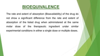 BIOEQUIVALENCE
The rate and extent of absorption (Bioavailability) of the drug do
not show a significant difference from the rate and extent of
absorption of the listed drug when administered at the same
molar dose of the therapeutic ingredient under similar
experimental conditions in either a single dose or multiple doses.
8
 