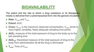 BIOAVAILABILITY
The extent and the rate to which a drug substance or its therapeutic
moiety is delivered from a pharmaceutical form into the general circulation
 Rate: Cmax and Tmax
 Extent: AUC
 Cmax: Cmax is the maximum observed concentration, Cmax tends to
have higher variability, Need adequate sampling time-points
 AUCt: measure of the total exposure of drug to the body up to the
last sampling time
 AUCinf: theoretical measure of the total exposure of drug to the
body from administration till all the drug is eliminated
 Tmax: Time of Cmax 9
 