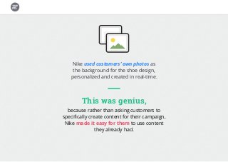 Nike used customers’ own photos as
the background for the shoe design,
personalized and created in real-time.
This was genius,
because rather than asking customers to
specifically create content for their campaign,
Nike made it easy for them to use content
they already had.
 