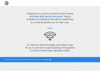 People are on social to connect to their friends
and share their special moments. They’re
probably not looking to take photos specifically
for a brand’s benefit, but for their own.
So, follow in Nike’s footsteps, and make it easy
for your customers to participate by inviting them
to share content they’ve already created.
Learn how to use your customers’ content in your marketing
 