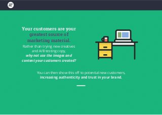 Your customers are your
greatest source of
marketing material.
Rather than trying new creatives
and A/B testing copy,
why not use the images and
content your customers created?
You can then show this off to potential new customers,
increasing authenticity and trust in your brand.
 