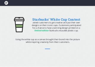 Starbucks’ White Cup Contest
asked customers to get creative and put their own
designs on their iconic cups. Customers participated
for a chance to have a winning design printed on a
limited-edition Starbucks reusable plastic cup.
Using the white cup as a canvas brought their brand into the picture
while inspiring creativity from their customers.
 