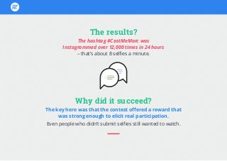 The results?
The hashtag #CastMeMarc was
Instagrammed over 12,000 times in 24 hours
– that’s about 8 selfies a minute.
Why did it succeed?
The key here was that the contest offered a reward that
was strong enough to elicit real participation.
Even people who didn’t submit selfies still wanted to watch.
 