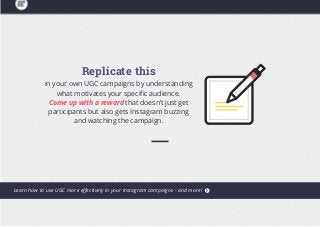 Replicate this
in your own UGC campaigns by understanding
what motivates your specific audience.
Come up with a reward that doesn’t just get
participants but also gets Instagram buzzing
and watching the campaign.
Learn how to use UGC more effectively in your Instagram campaigns - and more!
 