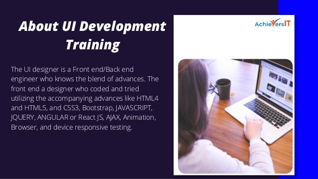 About UI Development
Training
The UI designer is a Front end/Back end
engineer who knows the blend of advances. The
front end a designer who coded and tried
utilizing the accompanying advances like HTML4
and HTML5, and CSS3, Bootstrap, JAVASCRIPT,
JQUERY, ANGULAR or React JS, AJAX, Animation,
Browser, and device responsive testing.
 