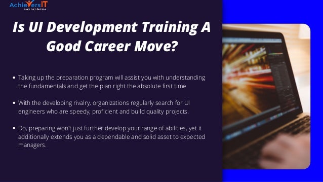 Is UI Development Training A
Good Career Move?


Taking up the preparation program will assist you with understanding
the fundamentals and get the plan right the absolute first time
With the developing rivalry, organizations regularly search for UI
engineers who are speedy, proficient and build quality projects.
Do, preparing won't just further develop your range of abilities, yet it
additionally extends you as a dependable and solid asset to expected
managers.
 