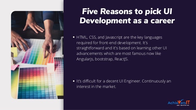 HTML, CSS, and Javascript are the key languages
required for front-end development. It's
straightforward and it's based on learning other UI
advancements which are most famous now like
Angularjs, bootstrap, ReactJS.
It's difficult for a decent UI Engineer. Continuously an
interest in the market.
Five Reasons to pick UI
Development as a career


 