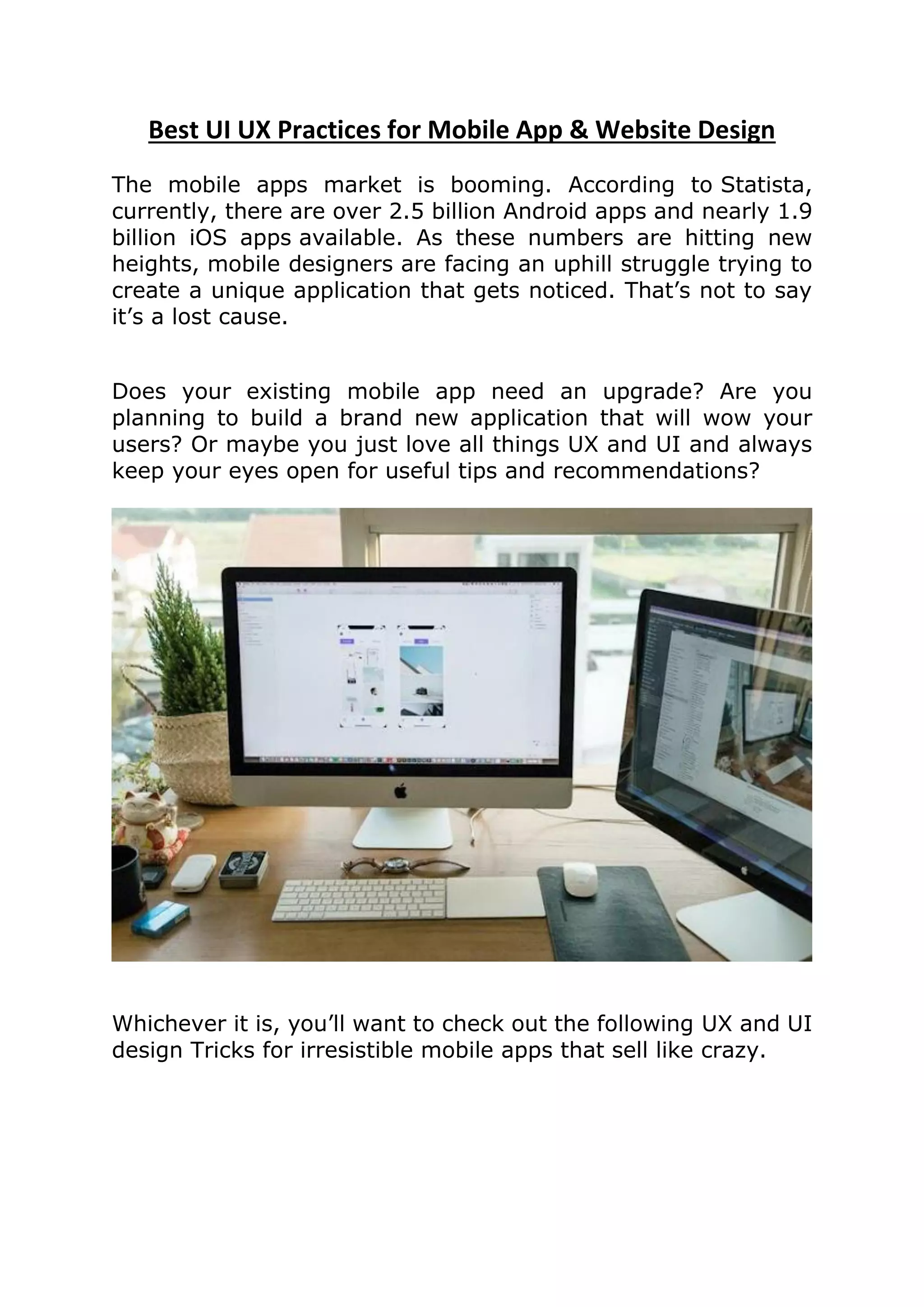 Best UI UX Practices for Mobile App & Website Design
The mobile apps market is booming. According to Statista,
currently, there are over 2.5 billion Android apps and nearly 1.9
billion iOS apps available. As these numbers are hitting new
heights, mobile designers are facing an uphill struggle trying to
create a unique application that gets noticed. That’s not to say
it’s a lost cause.
Does your existing mobile app need an upgrade? Are you
planning to build a brand new application that will wow your
users? Or maybe you just love all things UX and UI and always
keep your eyes open for useful tips and recommendations?
Whichever it is, you’ll want to check out the following UX and UI
design Tricks for irresistible mobile apps that sell like crazy.
 