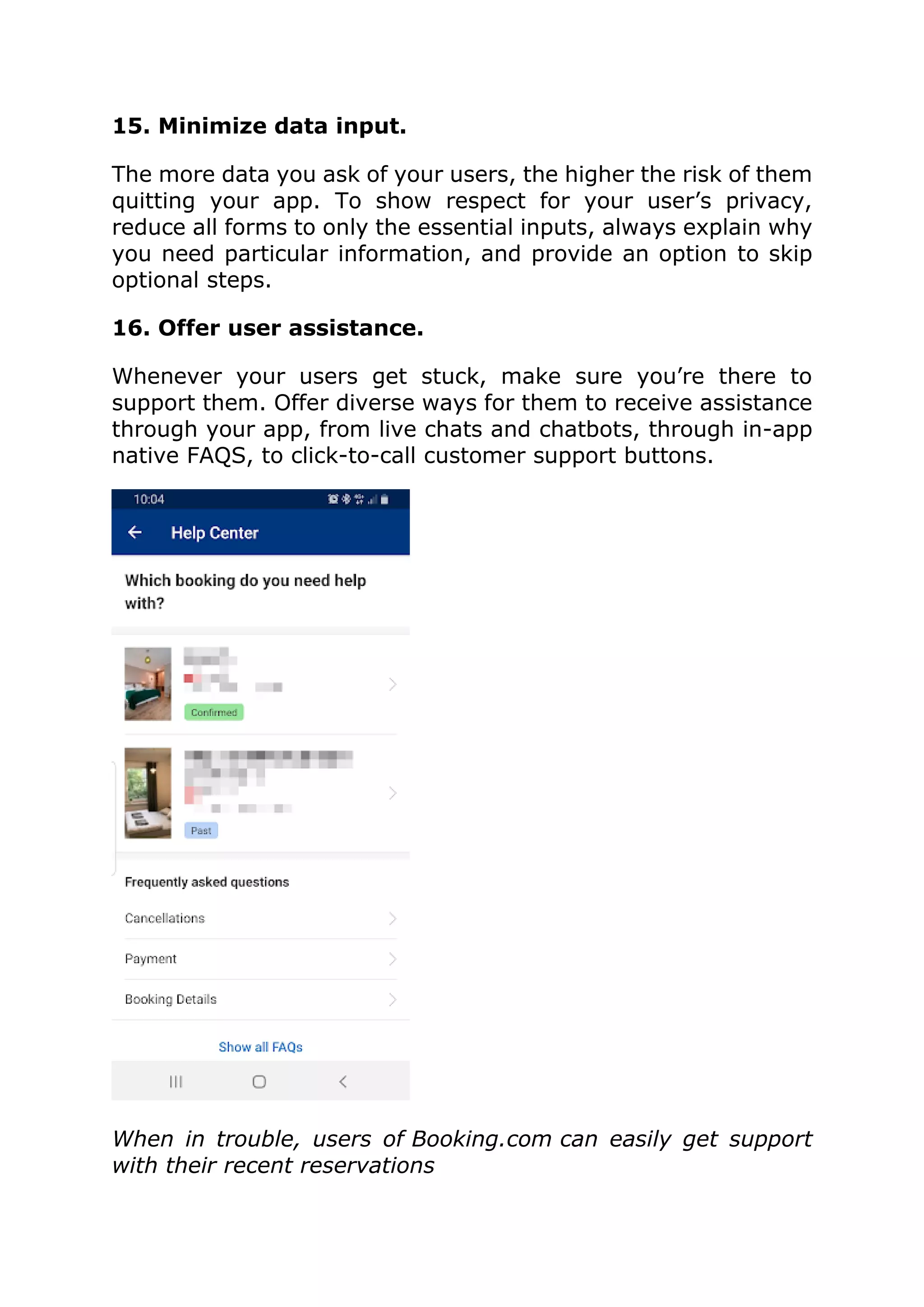 15. Minimize data input.
The more data you ask of your users, the higher the risk of them
quitting your app. To show respect for your user’s privacy,
reduce all forms to only the essential inputs, always explain why
you need particular information, and provide an option to skip
optional steps.
16. Offer user assistance.
Whenever your users get stuck, make sure you’re there to
support them. Offer diverse ways for them to receive assistance
through your app, from live chats and chatbots, through in-app
native FAQS, to click-to-call customer support buttons.
When in trouble, users of Booking.com can easily get support
with their recent reservations
 