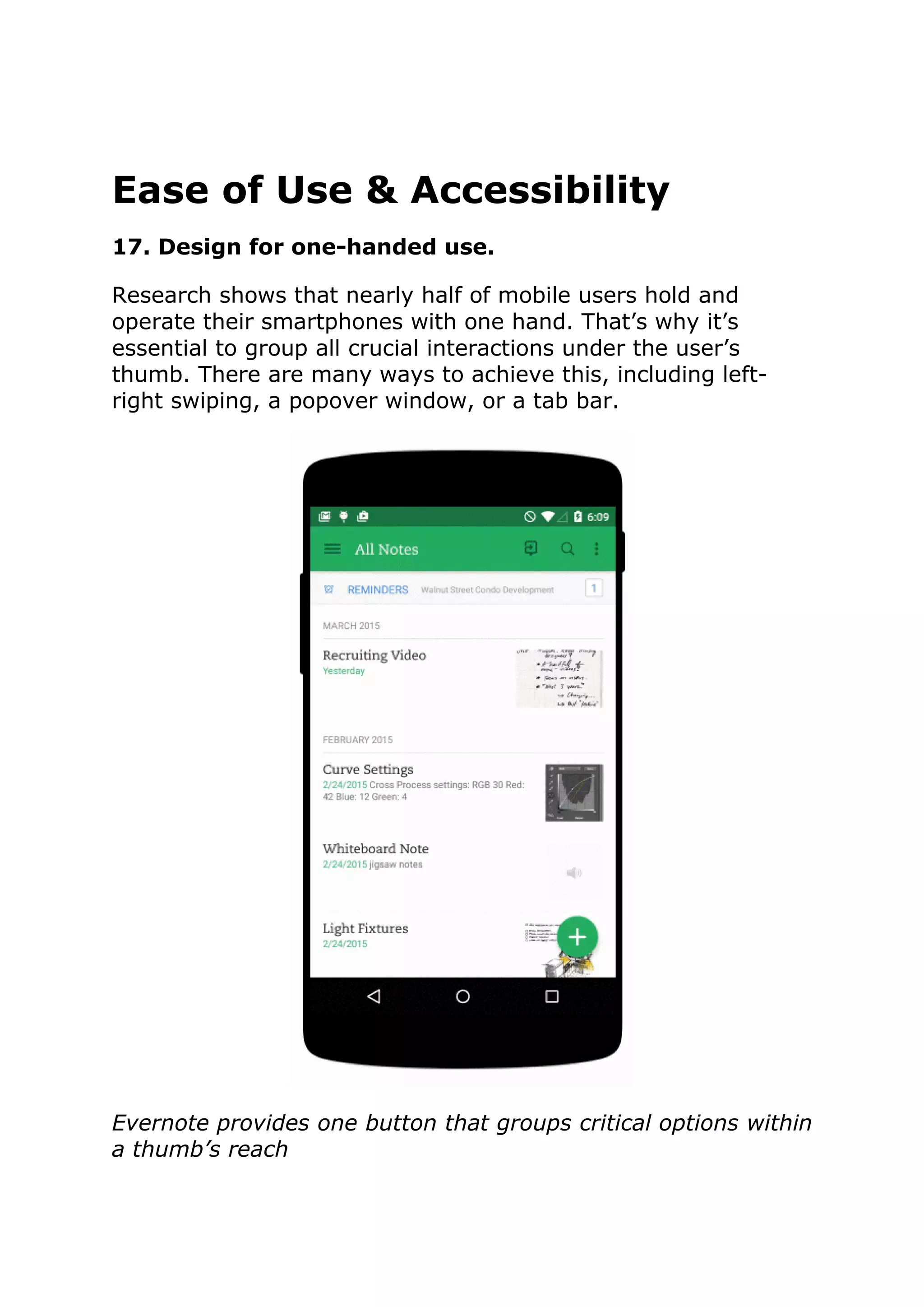 Ease of Use & Accessibility
17. Design for one-handed use.
Research shows that nearly half of mobile users hold and
operate their smartphones with one hand. That’s why it’s
essential to group all crucial interactions under the user’s
thumb. There are many ways to achieve this, including left-
right swiping, a popover window, or a tab bar.
Evernote provides one button that groups critical options within
a thumb’s reach
 