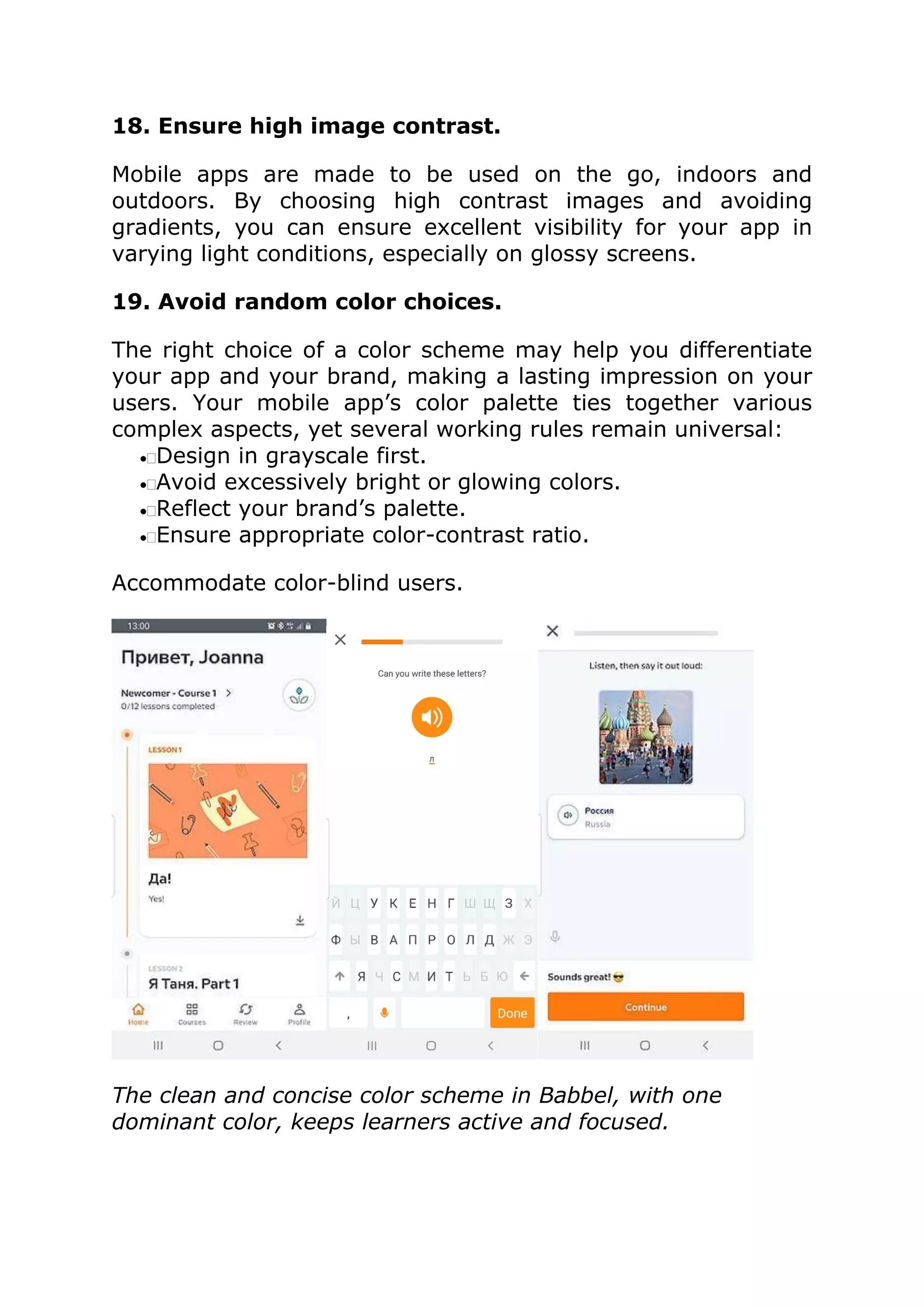 18. Ensure high image contrast.
Mobile apps are made to be used on the go, indoors and
outdoors. By choosing high contrast images and avoiding
gradients, you can ensure excellent visibility for your app in
varying light conditions, especially on glossy screens.
19. Avoid random color choices.
The right choice of a color scheme may help you differentiate
your app and your brand, making a lasting impression on your
users. Your mobile app’s color palette ties together various
complex aspects, yet several working rules remain universal:
•Design in grayscale first.
•Avoid excessively bright or glowing colors.
•Reflect your brand’s palette.
•Ensure appropriate color-contrast ratio.
Accommodate color-blind users.
The clean and concise color scheme in Babbel, with one
dominant color, keeps learners active and focused.
 
