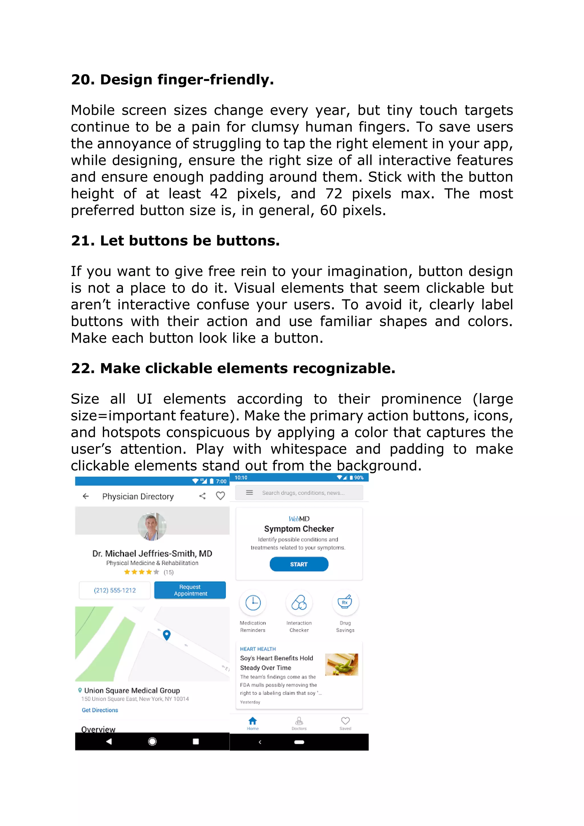 20. Design finger-friendly.
Mobile screen sizes change every year, but tiny touch targets
continue to be a pain for clumsy human fingers. To save users
the annoyance of struggling to tap the right element in your app,
while designing, ensure the right size of all interactive features
and ensure enough padding around them. Stick with the button
height of at least 42 pixels, and 72 pixels max. The most
preferred button size is, in general, 60 pixels.
21. Let buttons be buttons.
If you want to give free rein to your imagination, button design
is not a place to do it. Visual elements that seem clickable but
aren’t interactive confuse your users. To avoid it, clearly label
buttons with their action and use familiar shapes and colors.
Make each button look like a button.
22. Make clickable elements recognizable.
Size all UI elements according to their prominence (large
size=important feature). Make the primary action buttons, icons,
and hotspots conspicuous by applying a color that captures the
user’s attention. Play with whitespace and padding to make
clickable elements stand out from the background.
 